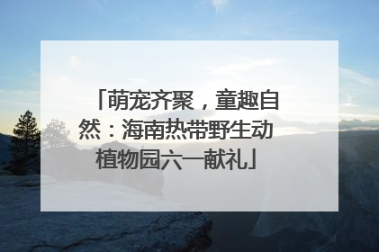 萌宠齐聚，童趣自然：海南热带野生动植物园六一献礼