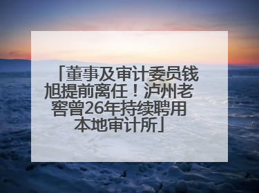 董事及审计委员钱旭提前离任！泸州老窖曾26年持续聘用本地审计所