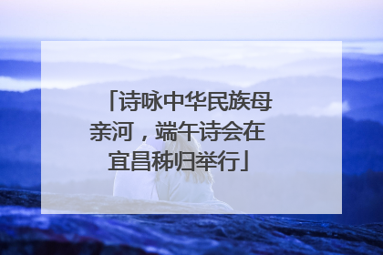 诗咏中华民族母亲河，端午诗会在宜昌秭归举行