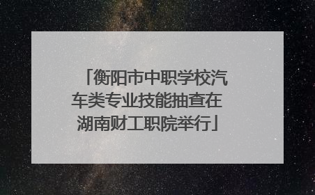 衡阳市中职学校汽车类专业技能抽查在湖南财工职院举行