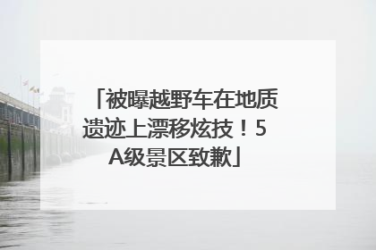 被曝越野车在地质遗迹上漂移炫技！5A级景区致歉