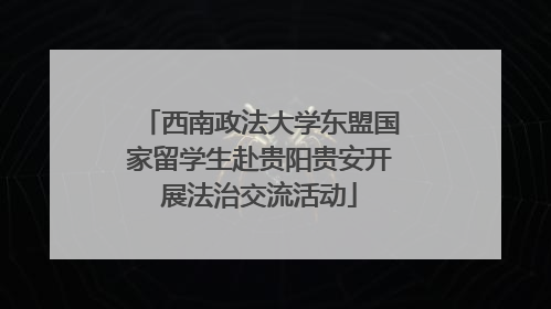 西南政法大学东盟国家留学生赴贵阳贵安开展法治交流活动
