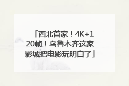 西北首家！4K+120帧！乌鲁木齐这家影城把电影玩明白了