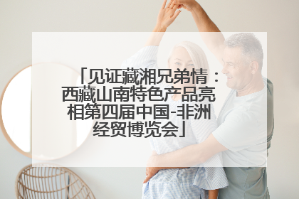 见证藏湘兄弟情：西藏山南特色产品亮相第四届中国-非洲经贸博览会