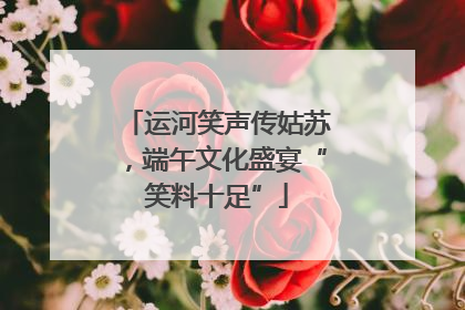 运河笑声传姑苏，端午文化盛宴“笑料十足”