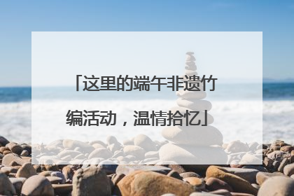 这里的端午非遗竹编活动，温情拾忆