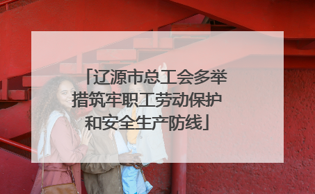 辽源市总工会多举措筑牢职工劳动保护和安全生产防线