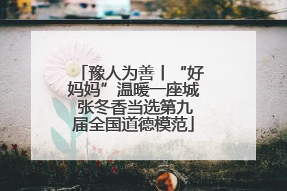 豫人为善丨“好妈妈”温暖一座城 张冬香当选第九届全国道德模范