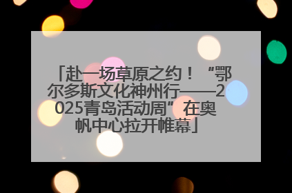 赴一场草原之约！“鄂尔多斯文化神州行——2025青岛活动周”在奥帆中心拉开帷幕