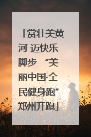 赏壮美黄河 迈快乐脚步 “美丽中国·全民健身跑”郑州开跑