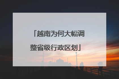 越南为何大幅调整省级行政区划