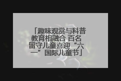 趣味观赏与科普教育相融合 百名留守儿童喜迎“六一”国际儿童节