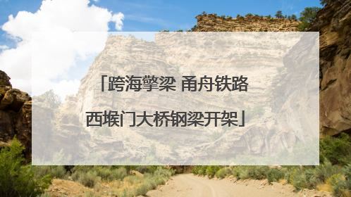 跨海擎梁 甬舟铁路西堠门大桥钢梁开架