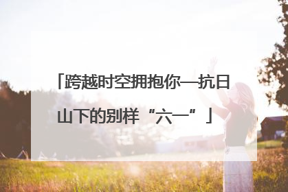 跨越时空拥抱你—抗日山下的别样“六一”