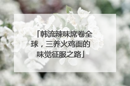 韩流辣味席卷全球，三养火鸡面的味觉征服之路