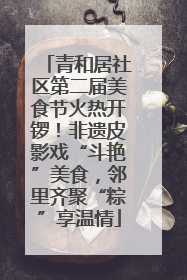 青和居社区第二届美食节火热开锣！非遗皮影戏“斗艳”美食，邻里齐聚“粽”享温情