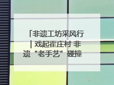 非遗工坊采风行｜戏起霍庄村 非遗“老手艺”碰撞消费“新活力”