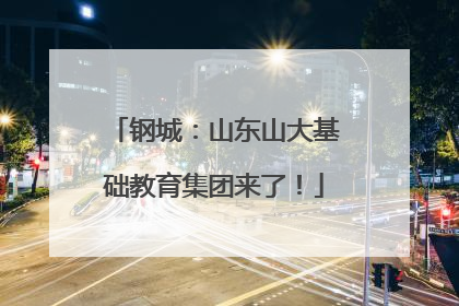 钢城：山东山大基础教育集团来了！