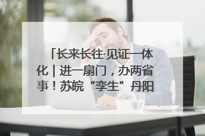 长来长往·见证一体化｜进一扇门，办两省事！苏皖“孪生”丹阳如何做到的？