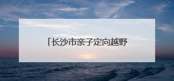 长沙市亲子定向越野挑战赛·父亲节专属徒步定向活动落幕