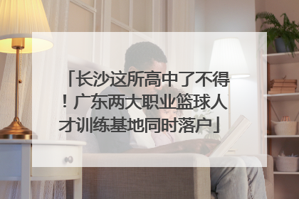 长沙这所高中了不得！广东两大职业篮球人才训练基地同时落户