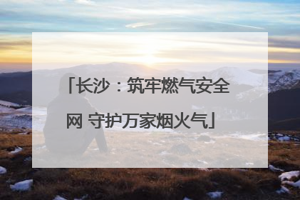 长沙：筑牢燃气安全网 守护万家烟火气