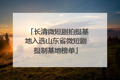 长清微短剧拍摄基地入选山东省微短剧摄制基地榜单