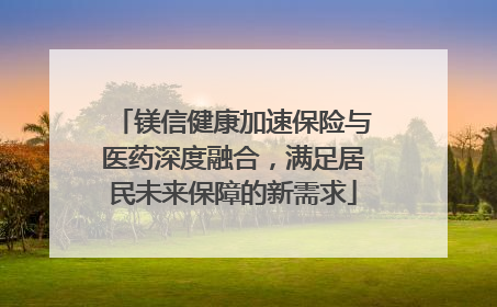 镁信健康加速保险与医药深度融合，满足居民未来保障的新需求