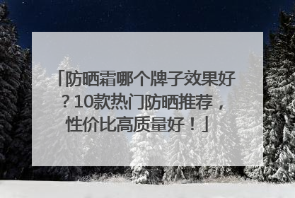 防晒霜哪个牌子效果好？10款热门防晒推荐，性价比高质量好！