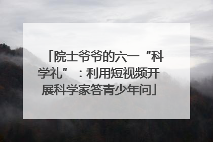 院士爷爷的六一“科学礼”：利用短视频开展科学家答青少年问