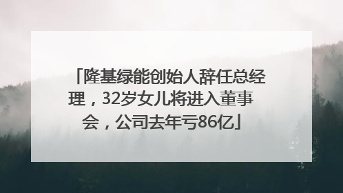 隆基绿能创始人辞任总经理，32岁女儿将进入董事会，公司去年亏86亿