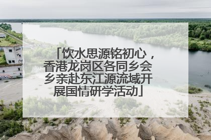 饮水思源铭初心，香港龙岗区各同乡会乡亲赴东江源流域开展国情研学活动