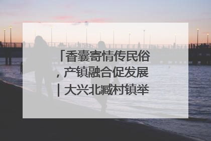 香囊寄情传民俗，产镇融合促发展｜大兴北臧村镇举办端午主题活动