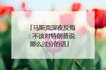 马斯克深夜反悔：不该对特朗普说那么过分的话