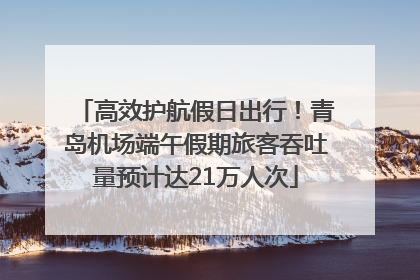 高效护航假日出行！青岛机场端午假期旅客吞吐量预计达21万人次