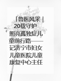 鲁医风采｜20载守护 照亮孤独症儿童前行路——记济宁市妇女儿童医院儿童康复中心主任、副主任技师赵淑珍