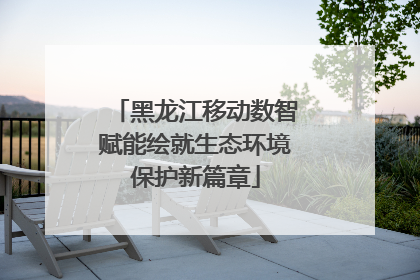 黑龙江移动数智赋能绘就生态环境保护新篇章