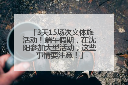 3天15场次文体旅活动！端午假期，在沈阳参加大型活动，这些事情要注意！