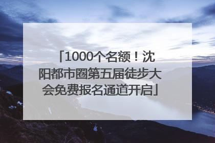 1000个名额！沈阳都市圈第五届徒步大会免费报名通道开启