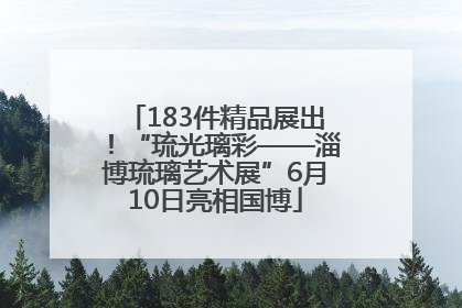 183件精品展出！“琉光璃彩——淄博琉璃艺术展”6月10日亮相国博