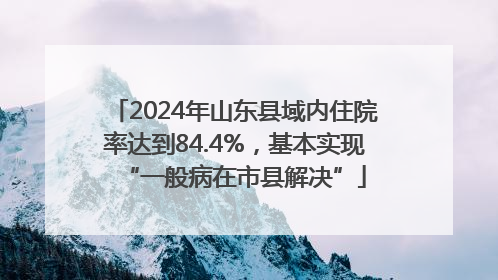 2024年山东县域内住院率达到84.4%，基本实现“一般病在市县解决”