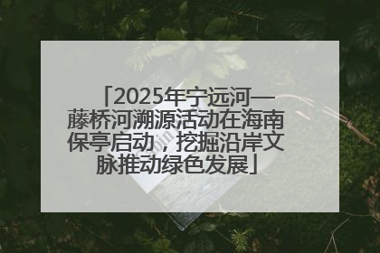 2025年宁远河—藤桥河溯源活动在海南保亭启动，挖掘沿岸文脉推动绿色发展