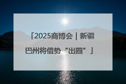 2025商博会｜新疆巴州将借势“出圈”