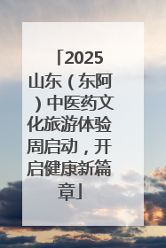 2025山东（东阿）中医药文化旅游体验周启动，开启健康新篇章