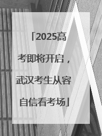 2025高考即将开启，武汉考生从容自信看考场