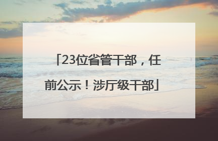 23位省管干部，任前公示！涉厅级干部