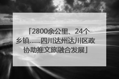 2800余公里、24个乡镇……四川达州达川区政协助推文旅融合发展