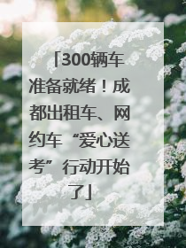 300辆车准备就绪！成都出租车、网约车“爱心送考”行动开始了