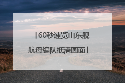 60秒速览山东舰航母编队抵港画面