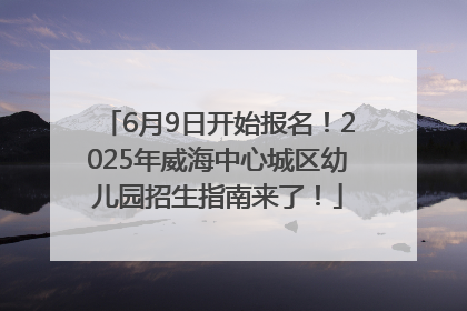 6月9日开始报名！2025年威海中心城区幼儿园招生指南来了！
